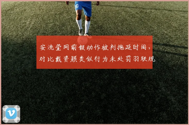 安洗莹网前假动作被判拖延时间，对比戴资颖类似行为未处罚羽联规则双标再升级