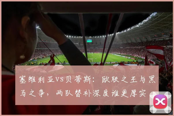 塞维利亚vs贝蒂斯：欧联之王与黑马之争，两队替补深度谁更厚实